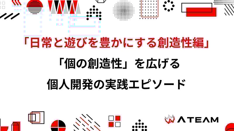 「日常と遊びを豊かにする創造性編」創造性×技術力で「やりたい！」を実現。日常と遊びを豊かにする「個の創造性」を広げる個人開発の実践エピソード